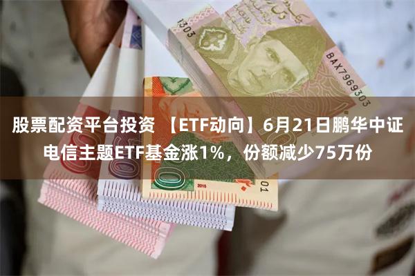 股票配资平台投资 【ETF动向】6月21日鹏华中证电信主题ETF基金涨1%，份额减少75万份