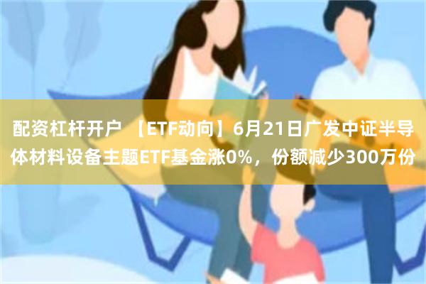 配资杠杆开户 【ETF动向】6月21日广发中证半导体材料设备主题ETF基金涨0%，份额减少300万份