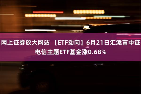 网上证劵放大网站 【ETF动向】6月21日汇添富中证电信主题ETF基金涨0.68%