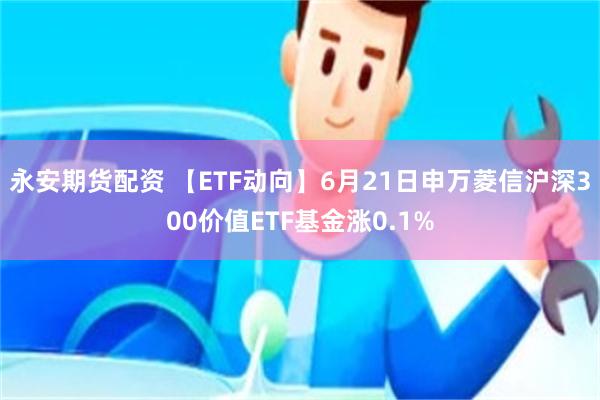   永安期货配资 【ETF动向】6月21日申万菱信沪深300价值ETF基金涨0.1%