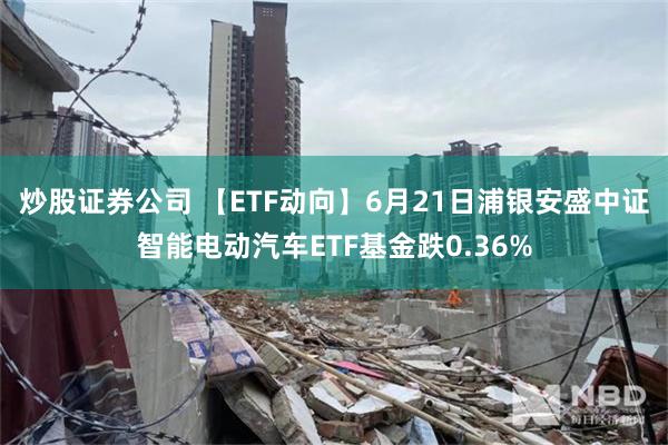   炒股证券公司 【ETF动向】6月21日浦银安盛中证智能电动汽车ETF基金跌0.36%