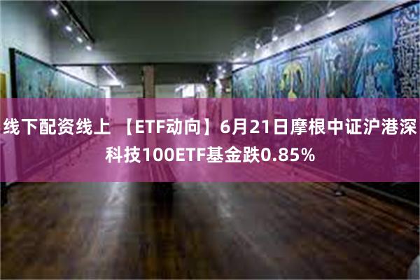 线下配资线上 【ETF动向】6月21日摩根中证沪港深科技100ETF基金跌0.85%