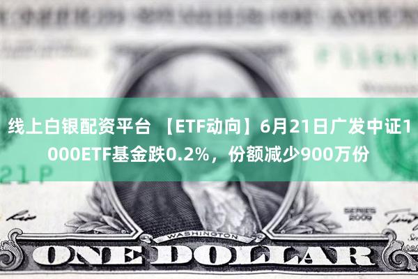 线上白银配资平台 【ETF动向】6月21日广发中证1000ETF基金跌0.2%，份额减少900万份