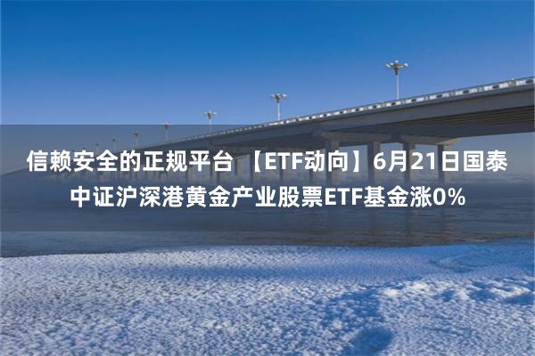   信赖安全的正规平台 【ETF动向】6月21日国泰中证沪深港黄金产业股票ETF基金涨0%