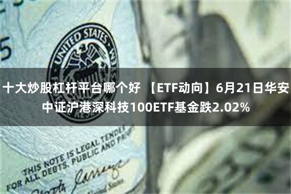 十大炒股杠杆平台哪个好 【ETF动向】6月21日华安中证沪港深科技100ETF基金跌2.02%