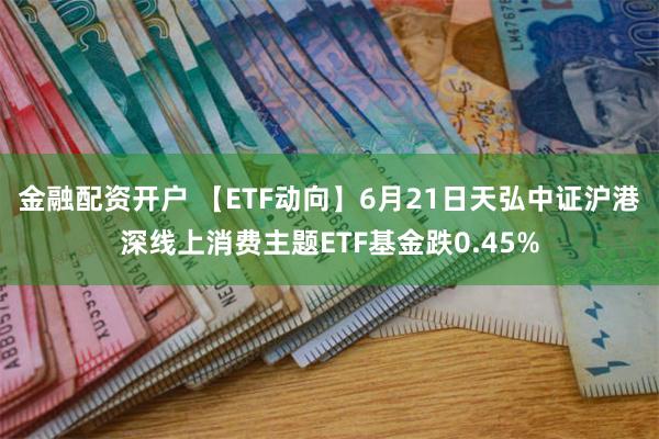   金融配资开户 【ETF动向】6月21日天弘中证沪港深线上消费主题ETF基金跌0.45%