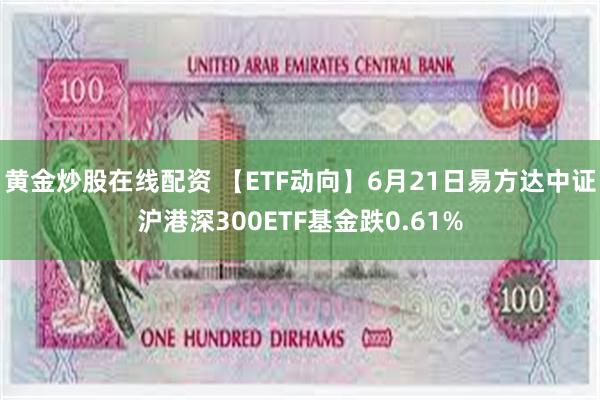 黄金炒股在线配资 【ETF动向】6月21日易方达中证沪港深300ETF基金跌0.61%