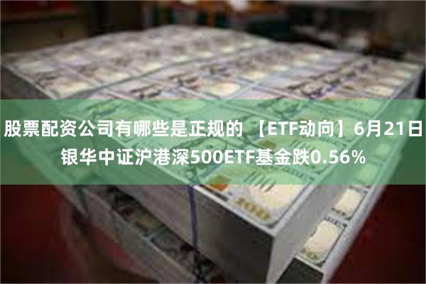 股票配资公司有哪些是正规的 【ETF动向】6月21日银华中证沪港深500ETF基金跌0.56%