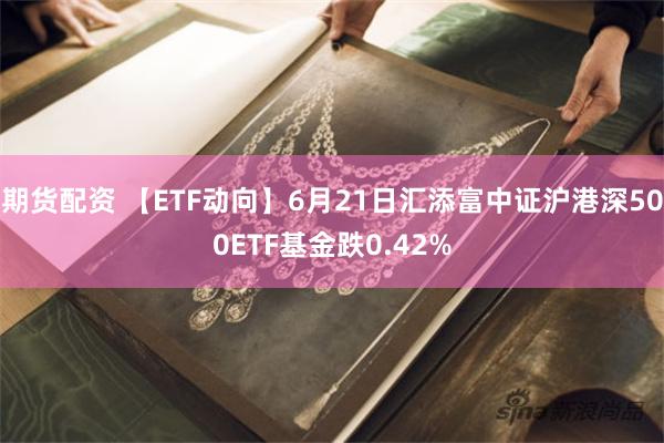 期货配资 【ETF动向】6月21日汇添富中证沪港深500ETF基金跌0.42%