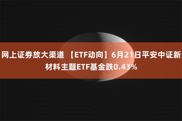   网上证劵放大渠道 【ETF动向】6月21日平安中证新材料主题ETF基金跌0.43%