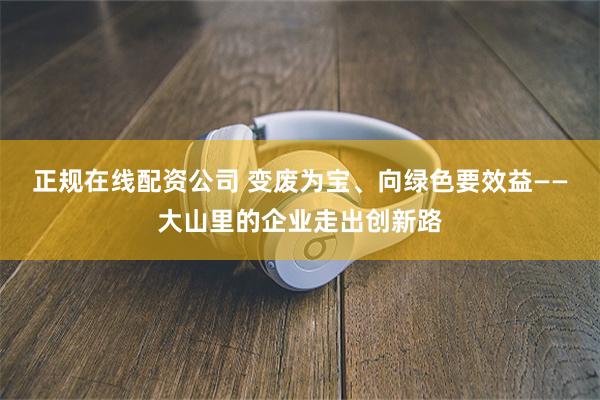   正规在线配资公司 变废为宝、向绿色要效益——大山里的企业走出创新路