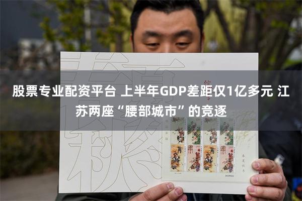   股票专业配资平台 上半年GDP差距仅1亿多元 江苏两座“腰部城市”的竞逐