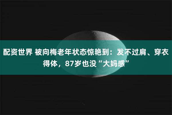 配资世界 被向梅老年状态惊艳到：发不过肩、穿衣得体，87岁也没“大妈感”