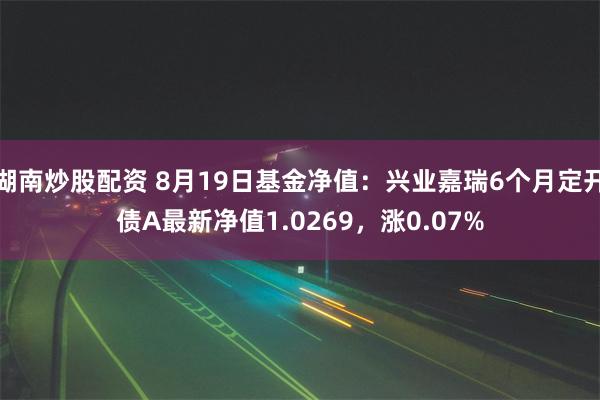   湖南炒股配资 8月19日基金净值：兴业嘉瑞6个月定开债A最新净值1.0269，涨0.07%