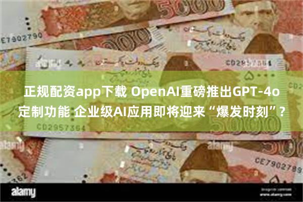   正规配资app下载 OpenAI重磅推出GPT-4o定制功能 企业级AI应用即将迎来“爆发时刻”?