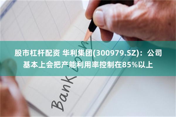 股市杠杆配资 华利集团(300979.SZ)：公司基本上会把产能利用率控制在85%以上