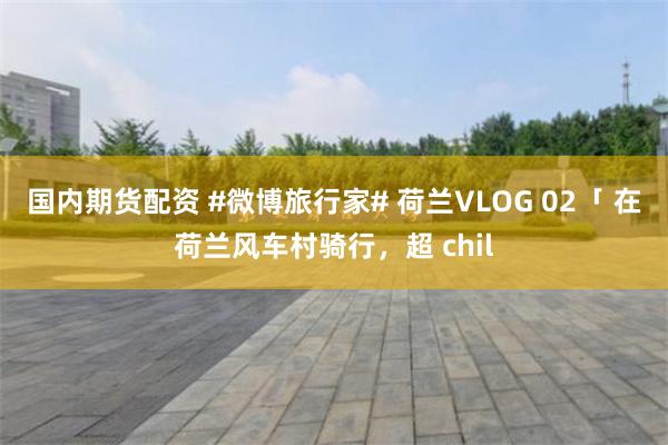 国内期货配资 #微博旅行家# 荷兰VLOG 02「 在荷兰风车村骑行，超 chil