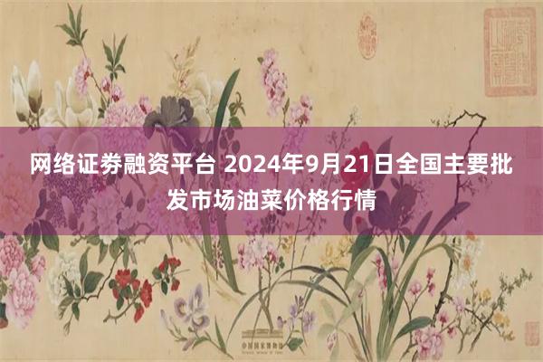 网络证劵融资平台 2024年9月21日全国主要批发市场油菜价格行情