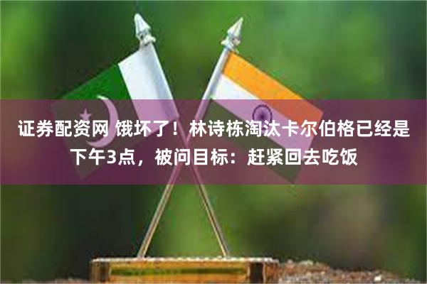 证券配资网 饿坏了！林诗栋淘汰卡尔伯格已经是下午3点，被问目