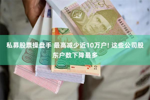 私募股票操盘手 最高减少近10万户! 这些公司股东户数下降最