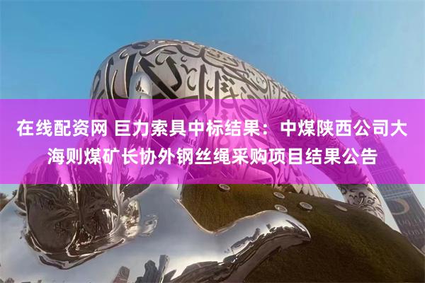 在线配资网 巨力索具中标结果：中煤陕西公司大海则煤矿长协外钢丝绳采购项目结果公告