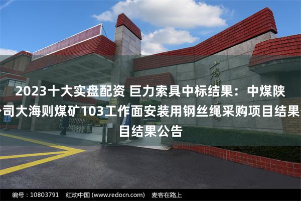 2023十大实盘配资 巨力索具中标结果：中煤陕西公司大海则煤矿103工作面安装用钢丝绳采购项目结果公告