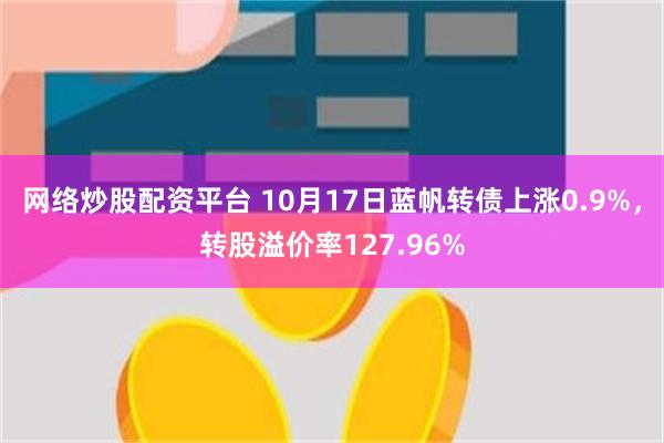 网络炒股配资平台 10月17日蓝帆转债上涨0.9%，转股溢价率127.96%