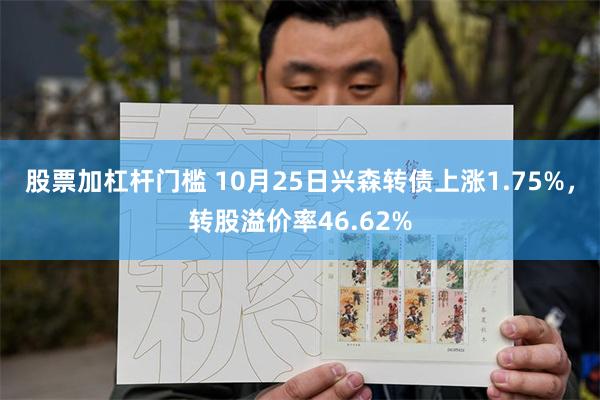 股票加杠杆门槛 10月25日兴森转债上涨1.75%，转股溢价率46.62%