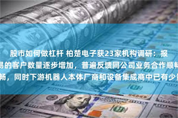 股市如何做杠杆 柏楚电子获23家机构调研：报告期内与公司已形成交易的客户数量逐步增加，普遍反馈同公司业务合作顺畅，同时下游机器人本体厂商和设备集成商中已有少量出海案例（附调研问答）