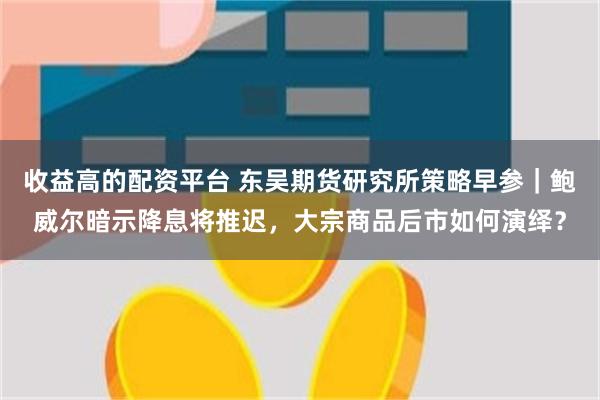 收益高的配资平台 东吴期货研究所策略早参｜鲍威尔暗示降息将推