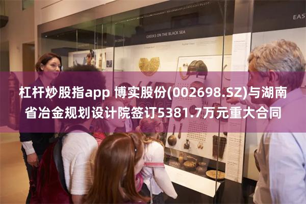 杠杆炒股指app 博实股份(002698.SZ)与湖南省冶金规划设计院签订5381.7万元重大合同