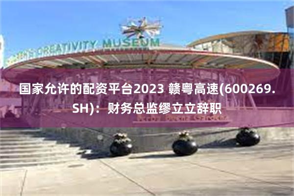 国家允许的配资平台2023 赣粤高速(600269.SH)：财务总监缪立立辞职