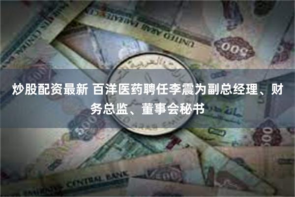 炒股配资最新 百洋医药聘任李震为副总经理、财务总监、董事会秘