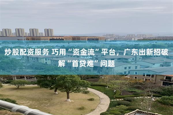 炒股配资服务 巧用“资金流”平台，广东出新招破解“首贷难”问题