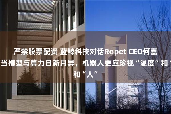 严禁股票配资 蓝鲸科技对话Ropet CEO何嘉斌：当模型与算力日新月异，机器人更应珍视“温度”和“人”