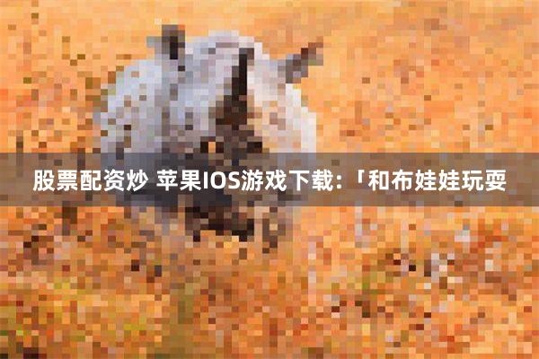 股票配资炒 苹果IOS游戏下载:「和布娃娃玩耍