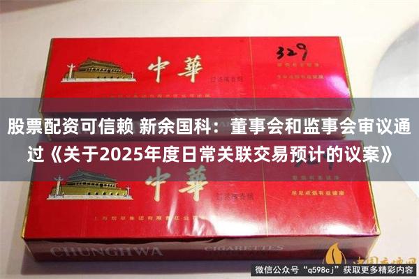 股票配资可信赖 新余国科：董事会和监事会审议通过《关于2025年度日常关联交易预计的议案》