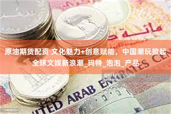 原油期货配资 文化魅力+创意赋能，中国潮玩掀起全球文娱新浪潮